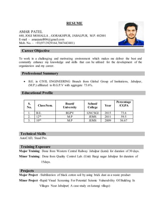 RESUME
AMAR PATEL
440, JOGI MOHALLA , GORAKHPUR, JABALPUR, M.P. 482001
E-mail – amarpatel006@gmail.com
Mob. No. – +91(9713929164,7047443401)
Career Objective
To work in a challenging and motivating environment which makes me deliver the best and
constantly enhance my knowledge and skills that can be utilized for the development of the
organization and my career.
Professional Summary
 B.E. in CIVIL ENGINEERING Branch from Global Group of Institutions, Jabalpur,
(M.P.) affiliated to R.G.P.V with aggregate 73.6%.
Educational Profile
Technical Skills
AutoCAD, Staad Pro.
Major Training: Done from Western Central Railway Jabalpur (katni) for duration of 30 days.
Minor Training: Done from Quality Control Lab. (Unit) Bargi nagar Jabalpur for duration of
15days.
Major Project –Stabilization of black cotton soil by using brick dust as a waste product
Minor Project -Rapid Visual Screening For Potential Seismic Vulnerability Of Building In
Villages Near Jabalpur( A case study on katangi village)
S.
No.
Class/Sem.
Board/
University
School/
College
Year
Percentage
/CGPA
1. B.E. RGPV GNCSGI 2015 73.6
2. 12th M.P JEMS 2011 59.5
3. 10th M.P JEMS 2009 56.67
Training Exposure
Projects
 