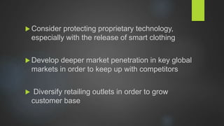  Consider protecting proprietary technology,
especially with the release of smart clothing
 Develop deeper market penetration in key global
markets in order to keep up with competitors
 Diversify retailing outlets in order to grow
customer base
 