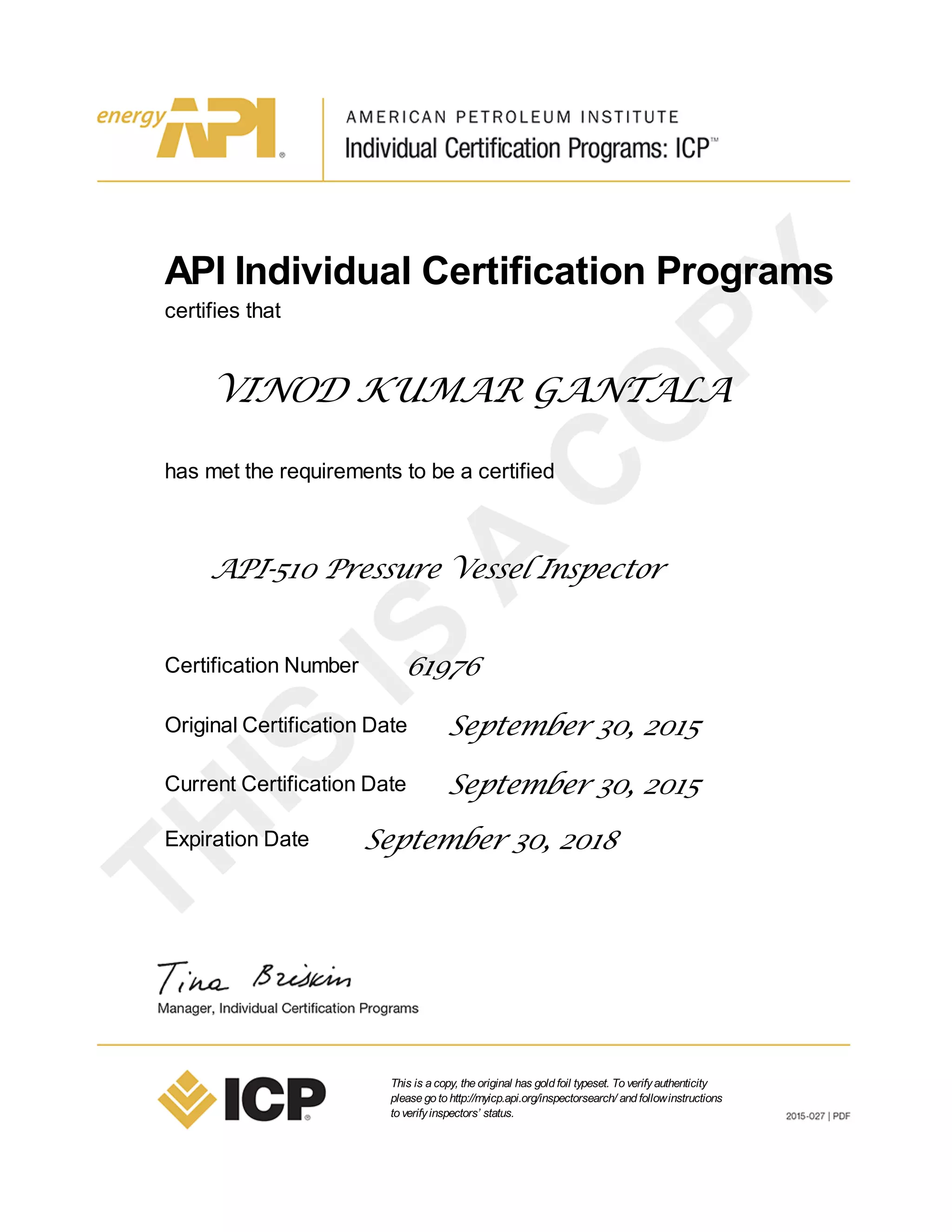 API Individual Certification Programs
certifies that
VINOD KUMAR GANTALA
has met the requirements to be a certified
API-510 Pressure Vessel Inspector
Certification Number 61976
Original Certification Date September 30, 2015
Current Certification Date September 30, 2015
Expiration Date September 30, 2018
This is acopy, theoriginal has goldfoil typeset. Toverifyauthenticity
pleasegotohttp://myicp.api.org/inspectorsearch/ andfollowinstructions
toverifyinspectors’ status.
