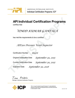 API Individual Certification Programs
certifies that
VINOD KUMAR GANTALA
has met the requirements to be a certified
API-510 Pressure Vessel Inspector
Certification Number 61976
Original Certification Date September 30, 2015
Current Certification Date September 30, 2015
Expiration Date September 30, 2018
This is acopy, theoriginal has goldfoil typeset. Toverifyauthenticity
pleasegotohttp://myicp.api.org/inspectorsearch/ andfollowinstructions
toverifyinspectors’ status.
 