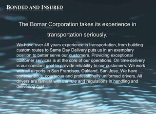 BONDED AND INSURED
The Bomar Corporation takes its experience in
transportation seriously.
We have over 46 years experience in transportation, from building
custom routes to Same Day Delivery puts us in an exemplary
position to better serve our customers. Providing exceptional
customer services is at the core of our operations. On time delivery
is our constant goal to provide reliability to our customers. We work
with all airports in San Francisco, Oakland, San Jose. We have
conscientious, courteous and professionally uniformed drivers. All
drivers are familiar with the rule and regulations in handling and
delivering mail.
 