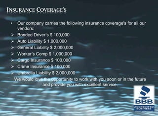 INSURANCE COVERAGE'S
• Our company carries the following insurance coverage's for all our
vendors:
 Bonded Driver’s $ 100,000
 Auto Liability $ 1,000,000
 General Liability $ 2,000,000
 Worker’s Comp $ 1,000,000
 Cargo Insurance $ 100,000
 Crime Insurance $ 100,000
 Umbrella Liability $ 2,000,000
We would love the opportunity to work with you soon or in the future
and provide you with excellent service.
 