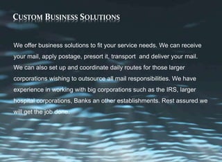 CUSTOM BUSINESS SOLUTIONS
We offer business solutions to fit your service needs. We can receive
your mail, apply postage, presort it, transport and deliver your mail.
We can also set up and coordinate daily routes for those larger
corporations wishing to outsource all mail responsibilities. We have
experience in working with big corporations such as the IRS, larger
hospital corporations, Banks an other establishments. Rest assured we
will get the job done.
 