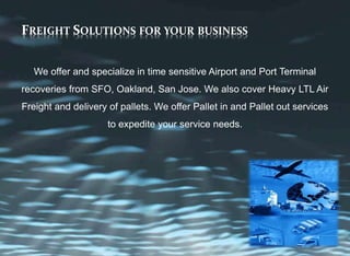 FREIGHT SOLUTIONS FOR YOUR BUSINESS
We offer and specialize in time sensitive Airport and Port Terminal
recoveries from SFO, Oakland, San Jose. We also cover Heavy LTL Air
Freight and delivery of pallets. We offer Pallet in and Pallet out services
to expedite your service needs.
 
