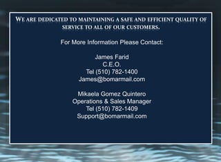 WE ARE DEDICATED TO MAINTAINING A SAFE AND EFFICIENT QUALITY OF
SERVICE TO ALL OF OUR CUSTOMERS.
For More Information Please Contact:
James Farid
C.E.O.
Tel (510) 782-1400
James@bomarmail.com
Mikaela Gomez Quintero
Operations & Sales Manager
Tel (510) 782-1409
Support@bomarmail.com
 