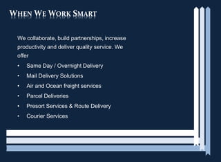 WHEN WE WORK SMART
We collaborate, build partnerships, increase
productivity and deliver quality service. We
offer
• Same Day / Overnight Delivery
• Mail Delivery Solutions
• Air and Ocean freight services
• Parcel Deliveries
• Presort Services & Route Delivery
• Courier Services
 