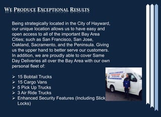 WE PRODUCE EXCEPTIONAL RESULTS
Being strategically located in the City of Hayward,
our unique location allows us to have easy and
open access to all of the important Bay Area
Cities; such as San Francisco, San Jose,
Oakland, Sacramento, and the Peninsula. Giving
us the upper hand to better serve our customers.
In addition, we are proudly able to cover Same
Day Deliveries all over the Bay Area with our own
personal fleet of:
 15 Bobtail Trucks
 15 Cargo Vans
 5 Pick Up Trucks
 3 Air Ride Trucks
 Enhanced Security Features (Including Slick
Locks)
 