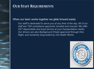 OUR STAFF REQUIREMENTS
When our team works together we glide forward easily
Our staff is dedicated to serve you at any time of the day. All of our
staff are TSA compliance approved, bonded and insured. We offer
24/7 dependable and loyal service at your transportation needs.
Our drivers are also Background Check approved through Hire
Right, and randomly drug tested by US Health Works.
 