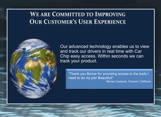 “Thank you Bomar for providing access to the tools I
need to do my job! Beautiful!”
~Bomar Customer, Fremont, California
WE ARE COMMITTED TO IMPROVING
OUR CUSTOMER’S USER EXPERIENCE
Our advanced technology enables us to view
and track our drivers in real time with Car
Chip easy access. Within seconds we can
track your product.
 