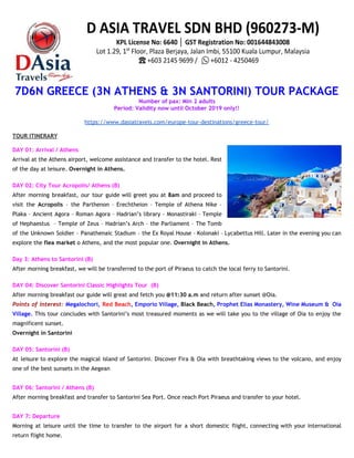 7D6N GREECE (3N ATHENS & 3N SANTORINI) TOUR PACKAGE   
Number of pax: Min 2 adults 
Period: Validity now until October 2019 only!! 
 
https://www.dasiatravels.com/europe-tour-destinations/greece-tour/ 
 
TOUR ITINERARY  
 
DAY 01: Arrival / Athens 
Arrival at the Athens airport, welcome assistance and transfer to the hotel. Rest                         
of the day at leisure. ​Overnight in Athens.  
 
DAY 02: City Tour Acropolis/ Athens (B) 
After morning breakfast, our tour guide will greet you at 8am and proceed to                           
visit the ​Acropolis ​– the Parthenon – Erechtheion – Temple of Athena Nike –                           
Plaka – Ancient Agora – Roman Agora – Hadrian’s library – Monastiraki – Temple                           
of Hephaestus – Temple of Zeus – Hadrian’s Arch – the Parliament – The Tomb                             
of the Unknown Soldier – Panathenaic Stadium – the Ex Royal House – Kolonaki – Lycabettus Hill. Later in the evening you can                                             
explore the ​flea market​ o Athens, and the most popular one. ​Overnight in Athens. 
 
Day 3: Athens to Santorini (B) 
After morning breakfast, we will be transferred to the port of Piraeus to catch the local ferry to Santorini. 
 
DAY 04: Discover Santorini Classic Highlights Tour (B) 
After morning breakfast our guide will great and fetch you ​@11:30 a.m​ and return after sunset @Oia. 
Points of interest: ​Megalochori, Red Beach​, Emporio Village, ​Black Beach​, Prophet Elias Monastery, Wine Museum & Oia                                 
Village. This tour concludes with Santorini’s most treasured moments as we will take you to the village of Oia to enjoy the                                           
magnificent sunset. 
Overnight in Santorini 
 
DAY 05: Santorini (B) 
At leisure to explore the magical island of Santorini. Discover Fira & Oia with breathtaking views to the volcano, and enjoy                                         
one of the best sunsets in the Aegean 
 
DAY 06: Santorini / Athens (B) 
After morning breakfast and transfer to Santorini Sea Port. Once reach Port Piraeus and transfer to your hotel. 
 
DAY 7: Departure 
Morning at leisure until the time to transfer to the airport for a short domestic flight, connecting with your international                                       
return flight home. 
 