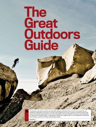 The
Great
Outdoors
Guide
The impulse to test limits is built into the male DNA. Asking for directions? Not so much. So consider this your
handbook to adrenaline on the rocks, in the sea, and through the air. It’s your compass to the best outdoor gear,
sports, and activities spanning from one corner of the globe to the other. Whether you want to climb sheer gran-
ite, kayak across cerulean waters, or plunge down backcountry single-tracks on a mud-splattered mountain bike,
this is outdoor overdrive for the guy with true guts and grit.
By Cat Perry
 