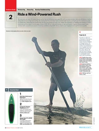 Train for It
Paul Norris—CEO and
co-founder of the sports-
performance training
center Extreme Athletics
in Orange County, CA—
trains title-winning pro
surfers. He emphasizes a
mix of stability and core
training for success on
the water. (Bonus: All
that hard work training
for kitesurfing translates
to newfangled winter
sports like snowkiting.)
LEGS: Stability Squat using
an Indo Board or Bosu board:
3 sets, 15 reps; intermediate:
Stability Squat with medicine
ball: 3 sets, 15 reps
CORE: Medicine Ball Rota-
tional Throw: 4 sets, 5 reps;
Swiss Ball Elbow Plank: 3
sets of 30-sec. holds, prog-
ress to 1-min. holds, and then
to Swiss Ball Elbow Plank
circles: 10 reps each way
BACK: TRX Rear-delt Flye:
3 sets, 12 reps
Where to Go see page 78
1
Body Glove Performance
Rash Guard
High-tech top with UV protec-
tion and a waistband draw-
cord. $38, bodyglove.com
2
Surftech B-1 Standup
Paddleboard (left)
A 10'6” ultra-bomber board
designed to withstand bumpy
rivers and ocean currents.
$1,375, surftech.com
3
Werner Grand Prix M1000
SUP Paddle
A superlight midsize perfor-
mance blade that slices in
cleanly for optimized strokes.
$389, wernerpaddles.com
Essential Gear
Adventure means going where you want, when you want.
Ride a Wind-Powered Rush
Not everyone can tame 78-footers like pro surfer Garrett McNamara (see page 30), so for us mere mortals, there are still plenty of exhila-
rating alternatives to big-wave surfing. By jumping feet-first into these high-powered water sports, you’ll get your fix on almost any lake
or coastal inlet. Kitesurfing and windsurfing will take everything you’ve got, but, master the mechanics of wielding wind speeds of 12–30
knots and you’ll be ready in no time (gear rental is $100–150 for a kite and harness, or sail, and board). Or get an intense upper-body
workout with a powerhouse session of standup paddleboarding (SUP). All you need is your longboard and a performance paddle.
Windsurfing ● Kitesurfing ● Standup Paddleboarding
2
SCottMarkewitz
68 mensfitness.com may 2013
Outdoors Guide
 