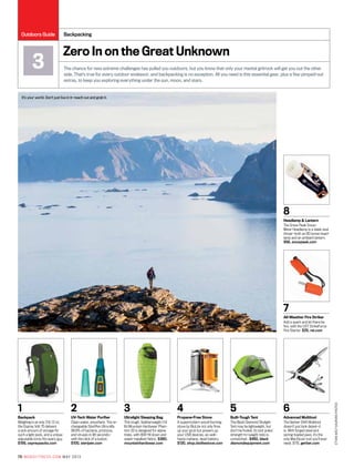 1
Backpack
Weighing in at only 3 lb 12 oz,
the Osprey Volt 75 delivers
a sick amount of storage for
such a light pack, and a unique
adjustable torso fits every guy.
$199, ospreypacks.com
2
UV-Tech Water Purifier
Clean water, anywhere. The re-
chargeable SteriPen Ultra kills
99.9% of bacteria, protozoa,
and viruses in 48 seconds—
with the click of a button.
$100, steripen.com
3
Ultralight Sleeping Bag
This tough, featherweight (1.6
lb) Mountain Hardwear Phan-
tom 32 is designed for alpine
treks, with 800-fill down and
water-repellant fabric. $380,
mountainhardwear.com
4
Propane-Free Stove
A supermodern wood-burning
stove by BioLite not only fires
up your grub but powers up
your USB devices, as well—
hasta mañana, dead battery.
$130, shop.biolitestove.com
5
Built-Tough Tent
The Black Diamond Skylight
Tent may be lightweight, but
don’t be fooled, its tent poles’
strength-to-weight ratio is
unmatched . $450, black
diamondequipment.com
6
Advanced Multitool
The Gerber Shift Multitool
doesn’t just look deisel—it
is. With forged steel and
spring-loaded jaws, it’s the
only MacGyver tool you’ll ever
need. $115, gerber.com
8
Headlamp & Lantern
The Snow Peak Snow-
Miner Headlamp is a sleek dual
threat—both an 80 lumen head-
lamp and an ambient lantern.
$56, snowpeak.com
7
All-Weather Fire Striker
Add a spark and let there be
fire, with the UST StrikeForce
Fire Starter. $25, rei.com
It’s your world. Don’t just live in it—reach out and grab it.
Zero In on the Great Unknown
The chance for new extreme challenges has pulled you outdoors, but you know that only your mental gritrock will get you out the other
side. That’s true for every outdoor endeavor, and backpacking is no exception. All you need is this essential gear, plus a few pimped-out
extras, to keep you exploring everything under the sun, moon, and stars.
Backpacking
3
EthanWelty/AuroraPhotos
70 mensfitness.com may 2013
Outdoors Guide
 