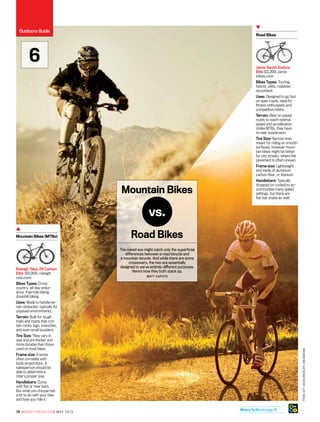 FromLeft:KevinWinzeler;DanBarham
76 mensfitness.com may 2013
Jamis Xenith Endura
Elite $3,200, jamis
bikes.com
Bikes Types: Touring,
hybrid, utility, roadster,
recumbent
Uses: Designed to go fast
on open roads, ideal for
fitness enthusiasts and
competitive riders.
Terrain: Best on paved
roads to reach optimal
speed and acceleration.
Unlike MTBs, they have
no rear suspension.
Tire Size: Narrow tires
meant for riding on smooth
surfaces; however moun-
tain bikes might be better
for city streets, where the
pavement is often uneven.
Frame size: Lightweight
and made of aluminum,
carbon fiber, or titanium.
Handlebars: Typically
dropped (or curled) to ac-
commodate many speed
settings, but there are
flat-bar styles as well.
Road Bikes
Raleigh Talus 29 Carbon
Elite ($3,000, raleigh
usa.com)
Bikes Types: Cross
­country, all-day endur-
ance, free-ride biking,
downhill biking
Uses: Made to handle ter-
rain obstacles; typically for
unpaved environments.
Terrain: Built for tough
trails and roads that con-
tain rocks, logs, branches,
and even small boulders.
Tire Size: They vary in
size and are thicker and
more durable than those
used on road bikes.
Frame size: Frames
often correlate with
body proportions. A
salesperson should be
able to determine a
rider’s proper size.
Handlebars: Come
with flat or riser bars.
But what you choose has
a lot to do with your bike
and how you ride it.
Mountain Bikes (MTBs) Road Bikes
Mountain Bikes
The naked eye might catch only the superficial
differences between a road bicycle and
a mountain bicycle. And while there are some
crossovers, the two are essentially
designed to serve entirely different purposes.
Here’s how they both stack up.
Matt Caputo
vs.
6
Outdoors Guide
Where To Go see page 78
 