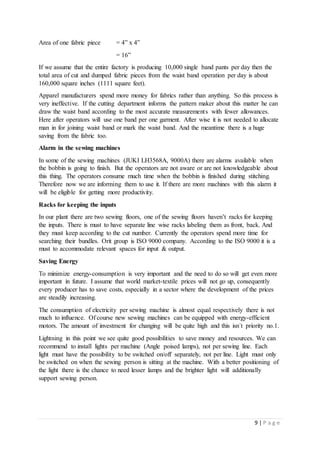 9 | P a g e
Area of one fabric piece = 4” x 4”
= 16”
If we assume that the entire factory is producing 10,000 single band pants per day then the
total area of cut and dumped fabric pieces from the waist band operation per day is about
160,000 square inches (1111 square feet).
Apparel manufacturers spend more money for fabrics rather than anything. So this process is
very ineffective. If the cutting department informs the pattern maker about this matter he can
draw the waist band according to the most accurate measurements with fewer allowances.
Here after operators will use one band per one garment. After wise it is not needed to allocate
man in for joining waist band or mark the waist band. And the meantime there is a huge
saving from the fabric too.
Alarm in the sewing machines
In some of the sewing machines (JUKI LH3568A, 9000A) there are alarms available when
the bobbin is going to finish. But the operators are not aware or are not knowledgeable about
this thing. The operators consume much time when the bobbin is finished during stitching.
Therefore now we are informing them to use it. If there are more machines with this alarm it
will be eligible for getting more productivity.
Racks for keeping the inputs
In our plant there are two sewing floors, one of the sewing floors haven’t racks for keeping
the inputs. There is must to have separate line wise racks labeling them as front, back. And
they must keep according to the cut number. Currently the operators spend more time for
searching their bundles. Orit group is ISO 9000 company. According to the ISO 9000 it is a
must to accommodate relevant spaces for input & output.
Saving Energy
To minimize energy-consumption is very important and the need to do so will get even more
important in future. I assume that world market-textile prices will not go up, consequently
every producer has to save costs, especially in a sector where the development of the prices
are steadily increasing.
The consumption of electricity per sewing machine is almost equal respectively there is not
much to influence. Of course new sewing machines can be equipped with energy-efficient
motors. The amount of investment for changing will be quite high and this isn´t priority no.1.
Lightning in this point we see quite good possibilities to save money and resources. We can
recommend to install lights per machine (Angle poised lamps), not per sewing line. Each
light must have the possibility to be switched on/off separately, not per line. Light must only
be switched on when the sewing person is sitting at the machine. With a better positioning of
the light there is the chance to need lesser lamps and the brighter light will additionally
support sewing person.
 