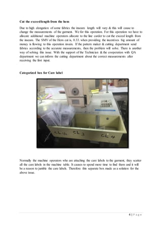 4 | P a g e
Cut the exceedlength from the hem
Due to high elongation of some fabrics the inseam length will vary & this will cause to
change the measurements of the garment. We for this operation. For this operation we have to
allocate additional machine operators allocate to the line carder to cut the exceed length from
the inseam. The SMV of the Hem cut is, 0.33. when providing the incentives big amount of
money is flowing to this operation invain. If the pattern maker & cutting department send
fabrics according to the accurate measurements, then the problem will solve. There is another
way of solving this issue. With the support of the Technician & the cooperation with QA
department we can inform the cutting department about the correct measurements after
receiving the first input.
Categorized box for Care label
Normally the machine operators who are attaching the care labels to the garment, they scatter
all the care labels in the machine table. It causes to spend more time to find them and it will
be a reason to jumble the care labels. Therefore this separate box made as a solution for the
above issue.
 