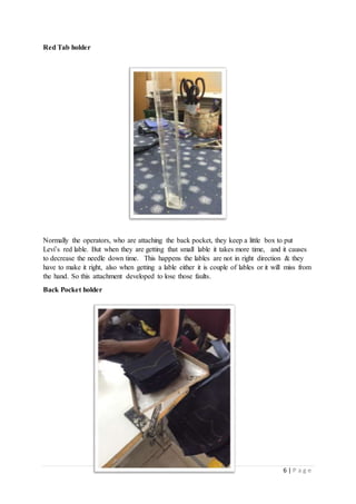 6 | P a g e
Red Tab holder
Normally the operators, who are attaching the back pocket, they keep a little box to put
Levi’s red lable. But when they are getting that small lable it takes more time, and it causes
to decrease the needle down time. This happens the lables are not in right direction & they
have to make it right, also when getting a lable either it is couple of lables or it will miss from
the hand. So this attachment developed to lose those faults.
Back Pocket holder
 