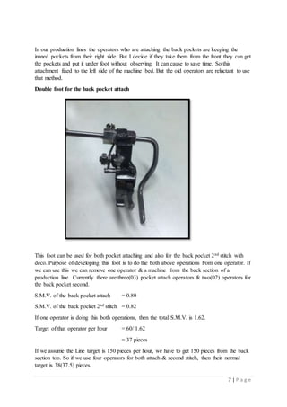 7 | P a g e
In our production lines the operators who are attaching the back pockets are keeping the
ironed pockets from their right side. But I decide if they take them from the front they can get
the pockets and put it under foot without observing. It can cause to save time. So this
attachment fixed to the left side of the machine bed. But the old operators are reluctant to use
that method.
Double foot for the back pocket attach
This foot can be used for both pocket attaching and also for the back pocket 2nd stitch with
deco. Purpose of developing this foot is to do the both above operations from one operator. If
we can use this we can remove one operator & a machine from the back section of a
production line. Currently there are three(03) pocket attach operators & two(02) operators for
the back pocket second.
S.M.V. of the back pocket attach = 0.80
S.M.V. of the back pocket 2nd stitch = 0.82
If one operator is doing this both operations, then the total S.M.V. is 1.62.
Target of that operator per hour = 60/ 1.62
= 37 pieces
If we assume the Line target is 150 pieces per hour, we have to get 150 pieces from the back
section too. So if we use four operators for both attach & second stitch, then their normal
target is 38(37.5) pieces.
 