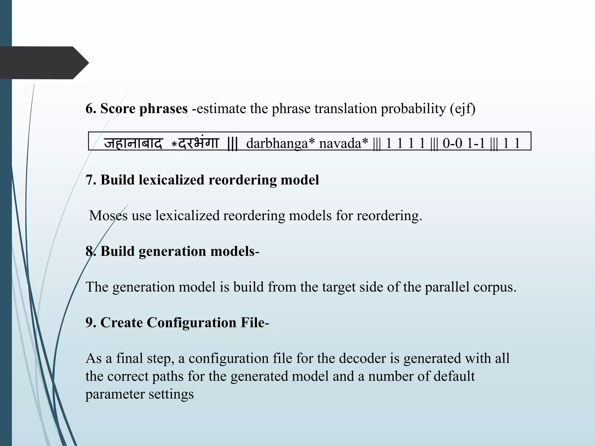 6. Score phrases -estimate the phrase translation probability (ejf)
जहानाबाद *दरभंगा ||| darbhanga* navada* ||| 1 1 1 1 ||| 0-0 1-1 ||| 1 1
7. Build lexicalized reordering model
Moses use lexicalized reordering models for reordering.
8. Build generation models-
The generation model is build from the target side of the parallel corpus.
9. Create Configuration File-
As a final step, a configuration file for the decoder is generated with all
the correct paths for the generated model and a number of default
parameter settings
 