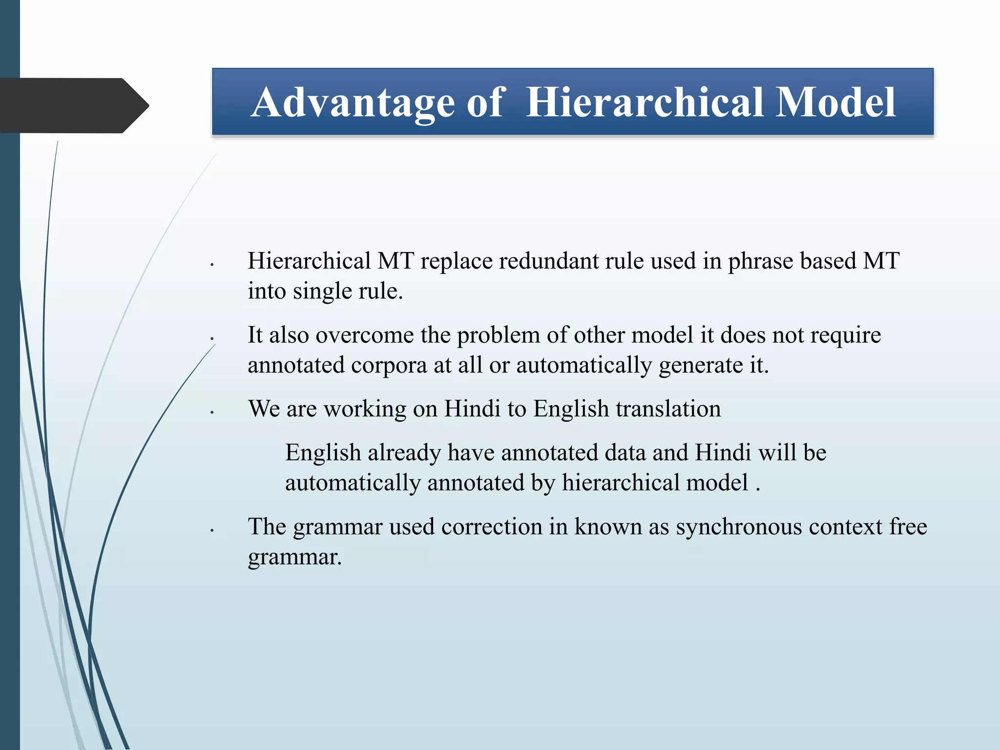 Advantage of Hierarchical Model
• Hierarchical MT replace redundant rule used in phrase based MT
into single rule.
• It also overcome the problem of other model it does not require
annotated corpora at all or automatically generate it.
• We are working on Hindi to English translation
English already have annotated data and Hindi will be
automatically annotated by hierarchical model .
• The grammar used correction in known as synchronous context free
grammar.
 