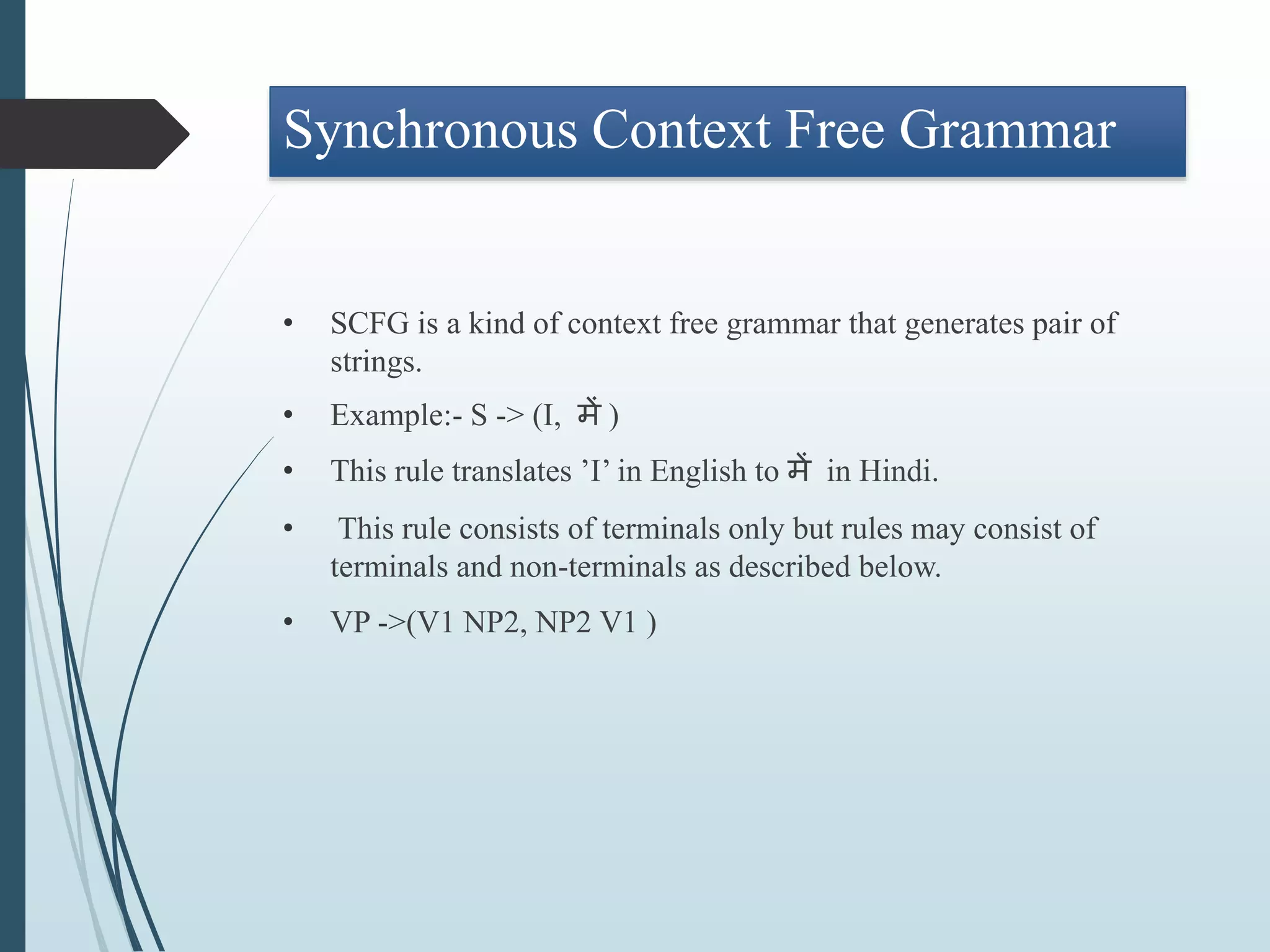 Synchronous Context Free Grammar
• SCFG is a kind of context free grammar that generates pair of
strings.
• Example:- S -> (I, में )
• This rule translates ’I’ in English to में in Hindi.
• This rule consists of terminals only but rules may consist of
terminals and non-terminals as described below.
• VP ->(V1 NP2, NP2 V1 )
 