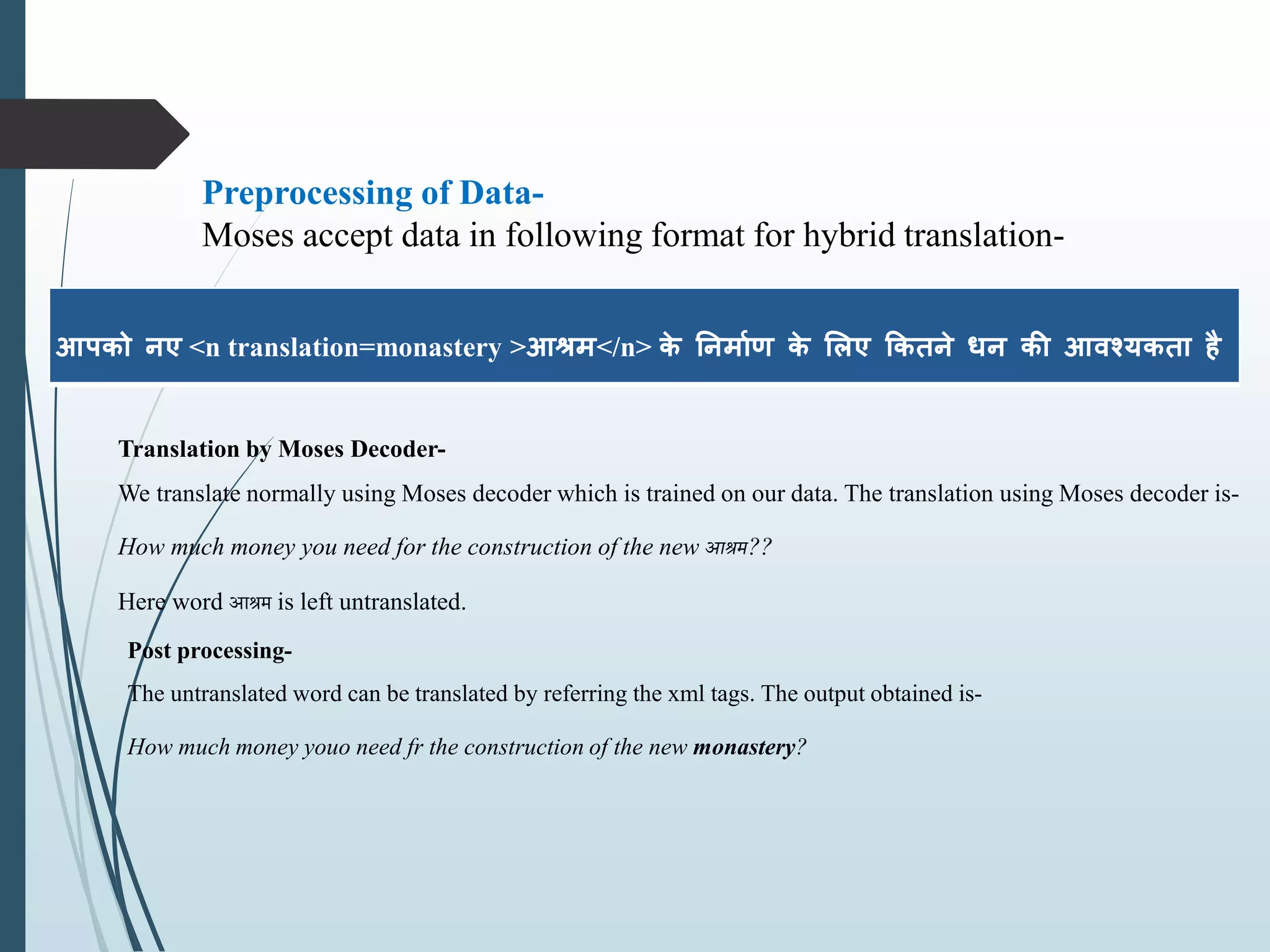 आपको नए <n translation=monastery >आश्रम</n> के ननममाण के लिए ककिने धन की आवश्यकिम है
Preprocessing of Data-
Moses accept data in following format for hybrid translation-
Translation by Moses Decoder-
We translate normally using Moses decoder which is trained on our data. The translation using Moses decoder is-
How much money you need for the construction of the new आश्रम??
Here word आश्रम is left untranslated.
Post processing-
The untranslated word can be translated by referring the xml tags. The output obtained is-
How much money youo need fr the construction of the new monastery?
 