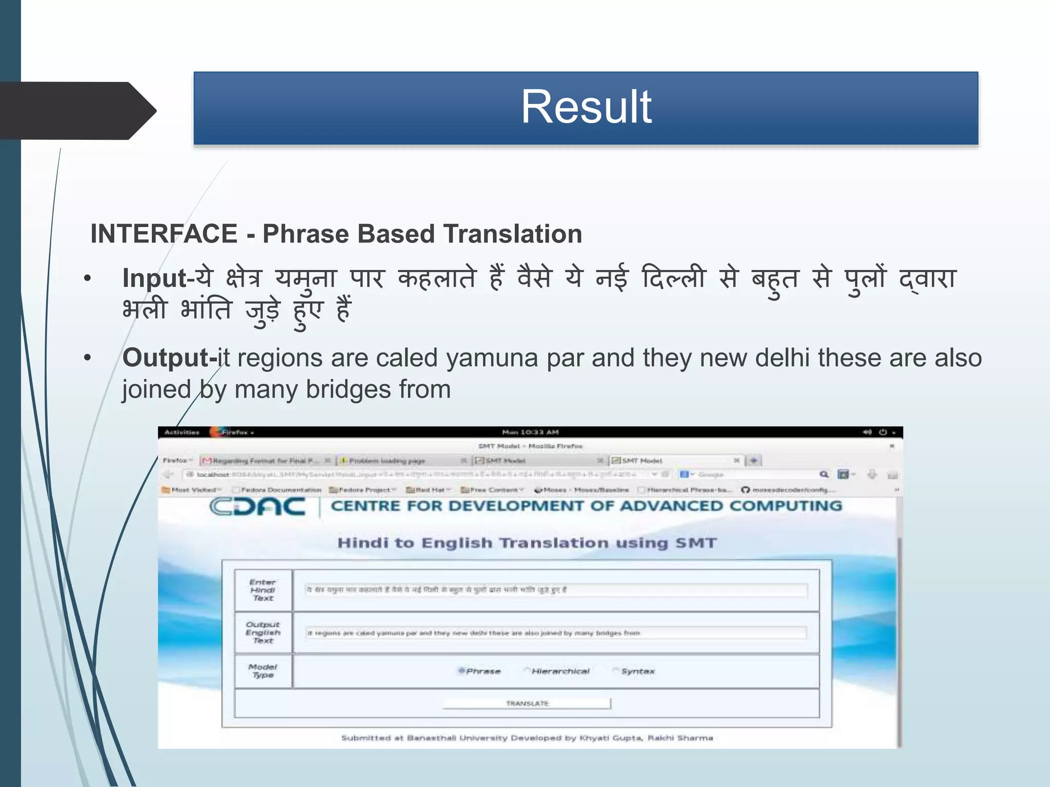 Result
INTERFACE - Phrase Based Translation
• Input-य क्षत्र यमना पार कहलात ह िै य नई ददल्ली बहत पलों द्िारा
भली भांतत जड हए ह
• Output-it regions are caled yamuna par and they new delhi these are also
joined by many bridges from
 
