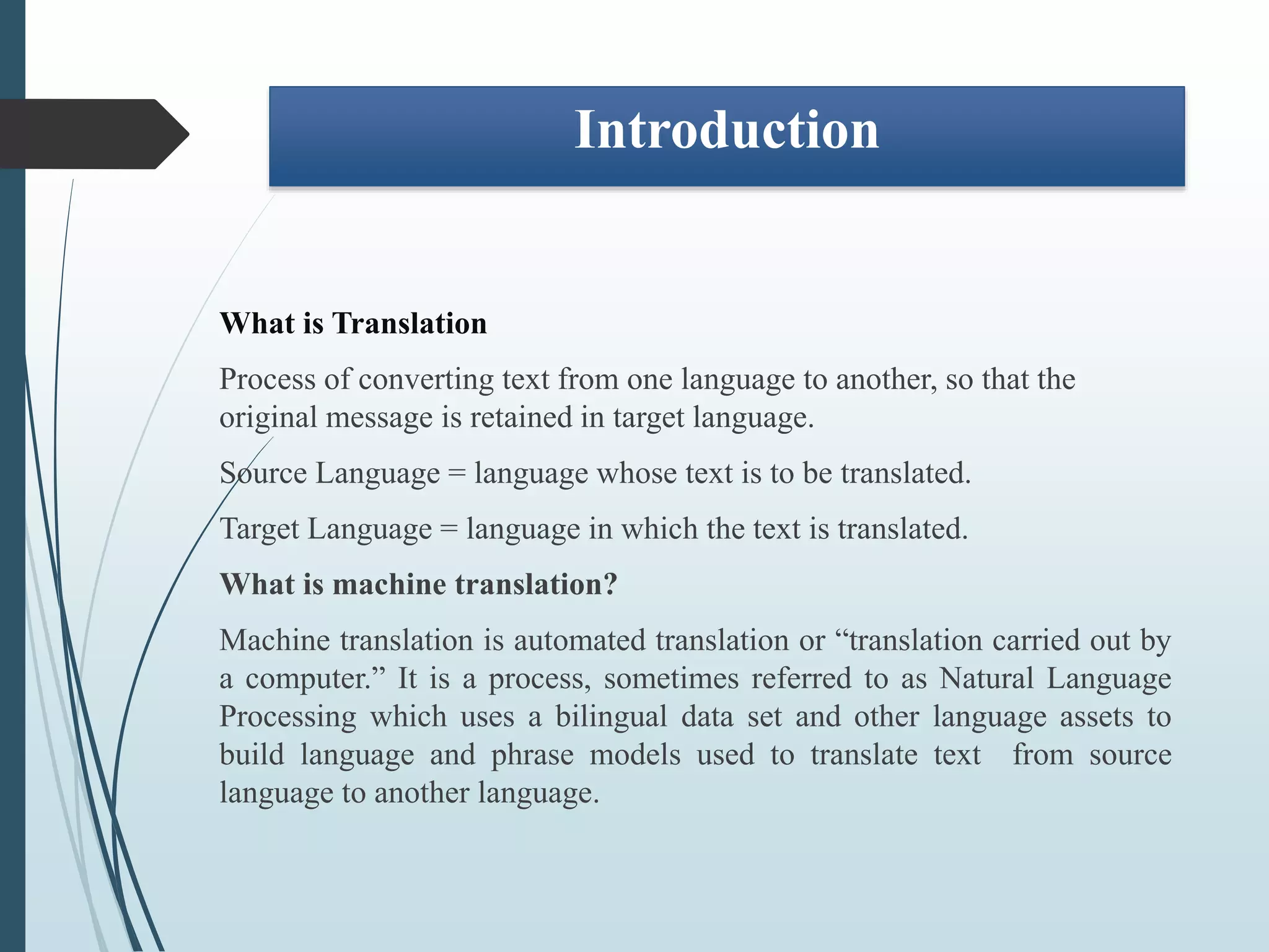 Introduction
What is Translation
Process of converting text from one language to another, so that the
original message is retained in target language.
Source Language = language whose text is to be translated.
Target Language = language in which the text is translated.
What is machine translation?
Machine translation is automated translation or “translation carried out by
a computer.” It is a process, sometimes referred to as Natural Language
Processing which uses a bilingual data set and other language assets to
build language and phrase models used to translate text from source
language to another language.
 