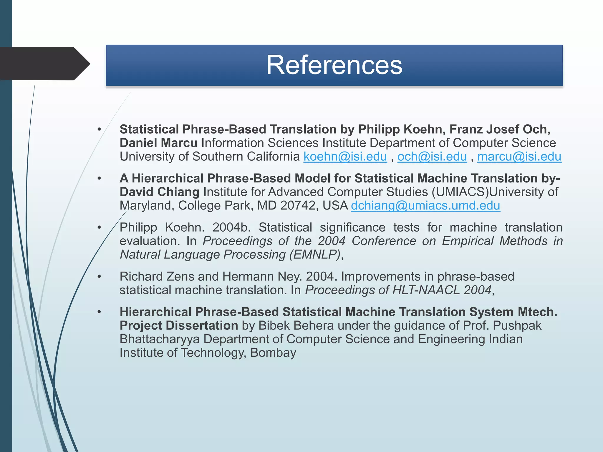 References
• Statistical Phrase-Based Translation by Philipp Koehn, Franz Josef Och,
Daniel Marcu Information Sciences Institute Department of Computer Science
University of Southern California koehn@isi.edu , och@isi.edu , marcu@isi.edu
• A Hierarchical Phrase-Based Model for Statistical Machine Translation by-
David Chiang Institute for Advanced Computer Studies (UMIACS)University of
Maryland, College Park, MD 20742, USA dchiang@umiacs.umd.edu
• Philipp Koehn. 2004b. Statistical significance tests for machine translation
evaluation. In Proceedings of the 2004 Conference on Empirical Methods in
Natural Language Processing (EMNLP),
• Richard Zens and Hermann Ney. 2004. Improvements in phrase-based
statistical machine translation. In Proceedings of HLT-NAACL 2004,
• Hierarchical Phrase-Based Statistical Machine Translation System Mtech.
Project Dissertation by Bibek Behera under the guidance of Prof. Pushpak
Bhattacharyya Department of Computer Science and Engineering Indian
Institute of Technology, Bombay
 