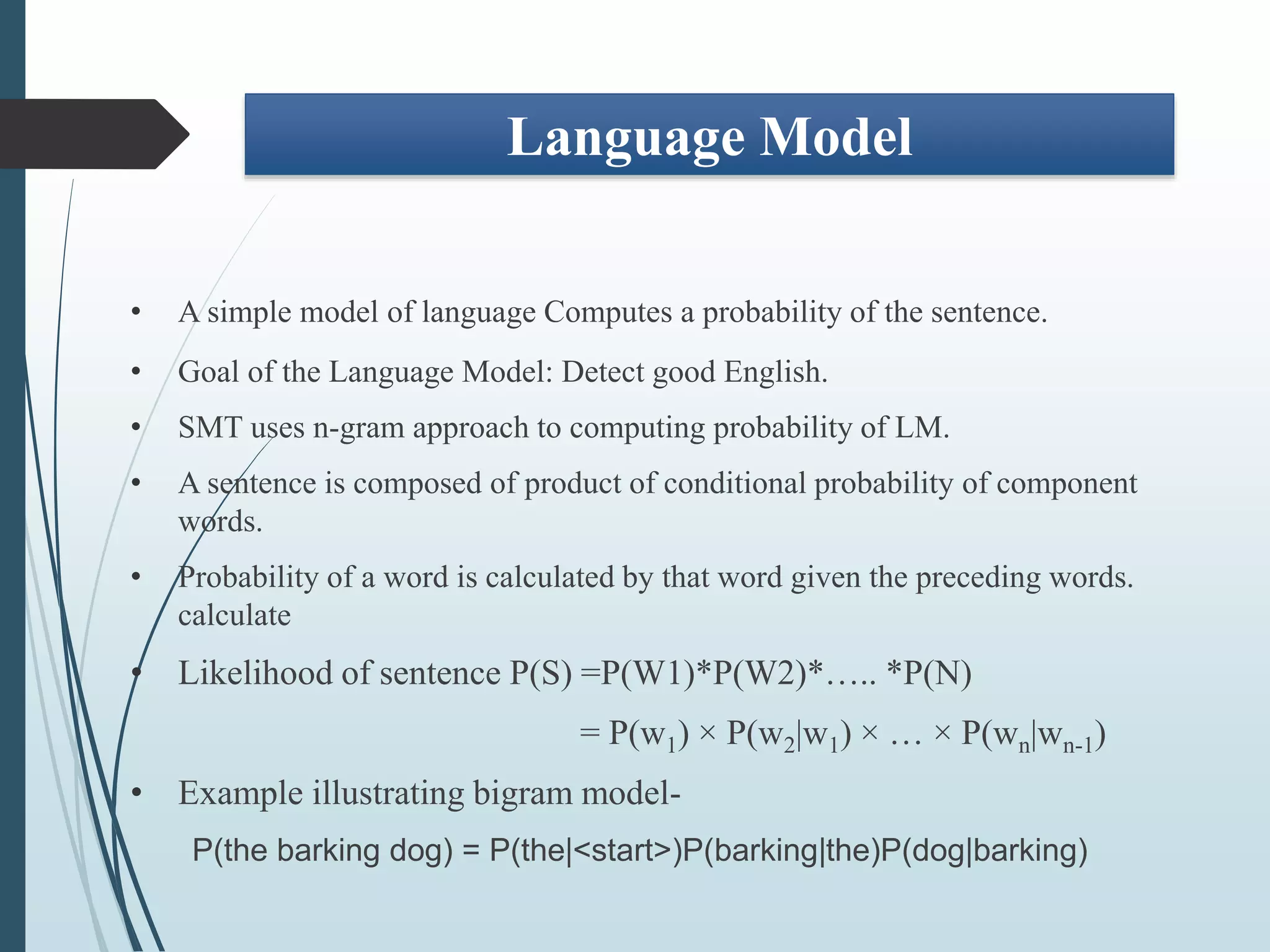 Language Model
• A simple model of language Computes a probability of the sentence.
• Goal of the Language Model: Detect good English.
• SMT uses n-gram approach to computing probability of LM.
• A sentence is composed of product of conditional probability of component
words.
• Probability of a word is calculated by that word given the preceding words.
calculate
• Likelihood of sentence P(S) =P(W1)*P(W2)*….. *P(N)
= P(w1) × P(w2|w1) × … × P(wn|wn-1)
• Example illustrating bigram model-
P(the barking dog) = P(the|<start>)P(barking|the)P(dog|barking)
 