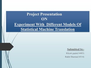 Experiment With Different Models Of
Statistical Machine Translation
Submitted by-
Khyati gupta(14483)
Rakhi Sharma(14514)
Project Presentation
ON
 