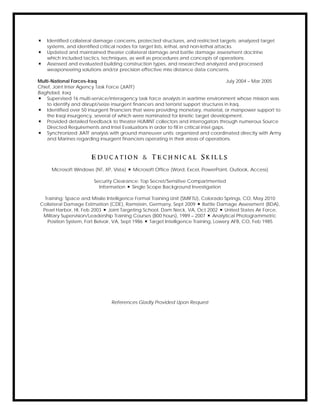  Identified collateral damage concerns, protected structures, and restricted targets; analyzed target
systems, and identified critical nodes for target lists, lethal, and non-lethal attacks.
 Updated and maintained theater collateral damage and battle damage assessment doctrine
which included tactics, techniques, as well as procedures and concepts of operations.
 Assessed and evaluated building construction types, and researched analyzed and processed
weaponeering solutions and/or precision effective miss distance data concerns.
Multi-National Forces-Iraq July 2004 – Mar 2005
Chief, Joint Inter Agency Task Force (JIATF)
Baghdad, Iraq
 Supervised 16 multi-service/interagency task force analysts in wartime environment whose mission was
to identify and disrupt/seize insurgent financers and terrorist support structures in Iraq.
 Identified over 50 insurgent financiers that were providing monetary, material, or manpower support to
the Iraqi insurgency, several of which were nominated for kinetic target development.
 Provided detailed feedback to theater HUMINT collectors and interrogators through numerous Source
Directed Requirements and Intel Evaluations in order to fill in critical intel gaps.
 Synchronized JIATF analysis with ground maneuver units; organized and coordinated directly with Army
and Marines regarding insurgent financiers operating in their areas of operations.
E d u c a t i o n & T e c h n i c a l S k i l l s
Microsoft Windows (NT, XP, Vista)  Microsoft Office (Word, Excel, PowerPoint, Outlook, Access)
Security Clearance: Top Secret/Sensitive Compartmented
Information  Single Scope Background Investigation
Training: Space and Missile Intelligence Formal Training Unit (SMIFTU), Colorado Springs, CO, May 2010
Collateral Damage Estimation (CDE), Ramstein, Germany, Sept 2009  Battle Damage Assessment (BDA),
Pearl Harbor, HI, Feb 2003  Joint Targeting School, Dam Neck, VA, Oct 2002  United States Air Force,
Military Supervision/Leadership Training Courses (800 hours), 1989 – 2007  Analytical Photogrammetric
Position System, Fort Belvoir, VA, Sept 1986  Target Intelligence Training, Lowery AFB, CO, Feb 1985
References Gladly Provided Upon Request
 