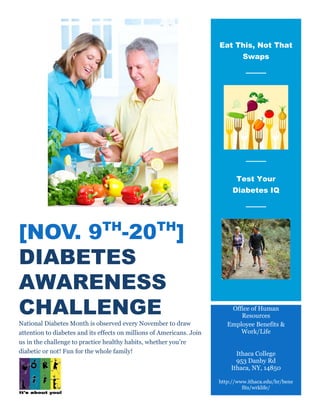 [NOV. 9TH
-20TH
]
DIABETES
AWARENESS
CHALLENGE
National Diabetes Month is observed every November to draw
attention to diabetes and its effects on millions of Americans. Join
us in the challenge to practice healthy habits, whether you’re
diabetic or not! Fun for the whole family!
Eat This, Not That
Swaps
Test Your
Diabetes IQ
Office of Human
Resources
Employee Benefits &
Work/Life
Ithaca College
953 Danby Rd
Ithaca, NY, 14850
http://www.ithaca.edu/hr/bene
fits/wrklife/
 