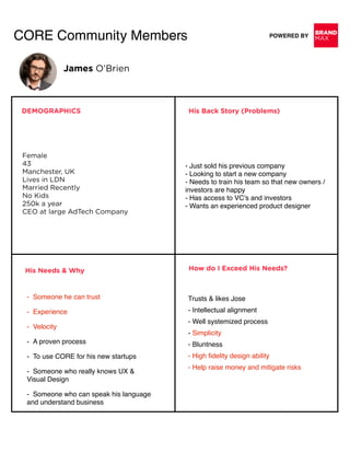 BRAND
MAXPOWERED BYCORE Community Members
DEMOGRAPHICS
Female 
43 
Manchester, UK 
Lives in LDN 
Married Recently 
No Kids 
250k a year 
CEO at large AdTech Company
- Just sold his previous company 
- Looking to start a new company 
- Needs to train his team so that new owners /
investors are happy 
- Has access to VC’s and investors 
- Wants an experienced product designer
His Back Story (Problems)
His Needs & Why
-  Someone he can trust
-  Experience
-  Velocity
-  A proven process
-  To use CORE for his new startups
-  Someone who really knows UX &  
Visual Design
-  Someone who can speak his language  
and understand business
How do I Exceed His Needs?
Trusts & likes Jose 
- Intellectual alignment 
- Well systemized process 
- Simplicity 
- Bluntness 
- High ﬁdelity design ability 
- Help raise money and mitigate risks
James O’Brien
 