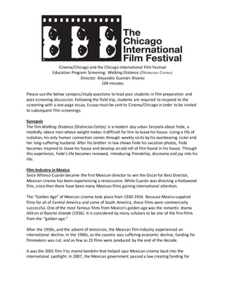 Cinema/Chicago and the Chicago International Film Festival
Education Program Screening: Walking Distance (Distincias Cortas)
Director: Alejandro Guzmán Álvarez
104 minutes
Please use the below synopsis/study questions to lead your students in filmpreparation and
post-screening discussion. Following the field trip, students are required to respond to the
screening with a one-page essay. Essays must be sent to Cinema/Chicago in order to be invited
to subsequent film screenings.
Synopsis
The filmWalking Distance (Distincias Cortas) is a modern day urban fairytale about Fede, a
morbidly obese man whose weight makes it difficult for him to leave his house. Living a life of
isolation, his only human connection comes through weekly visits by his overbearing sister and
her long-suffering husband. After his brother in law shows Fede his vacation photos, Fede
becomes inspired to leave his house and develop an old roll of film found in his house. Through
this experience, Fede’s life becomes renewed, introducing friendship, discovery and joy into his
life.
Film Industry in Mexico
Since Alfonso Cuarón became the first Mexican director to win the Oscar for Best Director,
Mexican cinema has been experiencing a renaissance. While Cuarón was directing a Hollywood
film, since then there have been many Mexican films gaining international attention.
The “Golden Age” of Mexican cinema took place from 1930-1954. Because Mexico supplied
films for all of Central America and some of South America, these films were commercially
successful. One of the most famous films from Mexico’s golden age was the romantic drama
Allá en el Rancho Grande (1936). It is considered by many scholars to be one of the first films
from the “golden age.”
After the 1950s, and the advent of television, the Mexican filmindustry experienced an
international decline. In the 1990s, as the country was suffering economic decline, funding for
filmmakers was cut, and as few as 25 films were produced by the end of the decade.
It was the 2001 film Y tu mamá también that helped spur Mexican cinema back into the
international spotlight. In 2007, the Mexican government passed a law creating funding for
 
