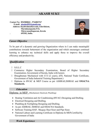 AKASH SUKU
Career Objective
To be part of a dynamic and growing Organization where in I can make meaningful
contributions towards betterment of the organization and which encourages continual
learning to enhance my technical skills and apply those to improve the overall
efficiency and productivity.
Qualification
 S.S.L.C
 Commerce Higher Secondary Examination, Board of Higher Secondary
Examination, Government of Kerala, India with honors
 Draughtsman Mechanical with I.T.I (2 years), (ITI, National Trade Certificate,
Government of India Industrial Training Department.)
 Diploma in HVAC & MEP Course as per ASHRAE,ISHRAE and SMACNA
Standards.
Education
Diploma in MEP (Mechanical, Electrical, Plumbing)
• Heating Ventilation and Air Conditioning (HVAC) Designing and Drafting.
• Electrical Designing and Drafting.
• Plumbing & Firefighting Designing and Drafting.
• As per ASHRAE, ISHRAE and SMACNA Standards.
• Software Training HAP, Mcquay Duct Sizer and Pipe Sizer.
• National Labour and Learning Certificate in Diploma In MEP,Certified by
Government of India
Work Experience
Contact No: 8943808041 , 9744803767
E-mail: akashs4593@gmail.com
Address: Kuzhivilakathuveedu, Edavilakom,
Murukkumpuzha P.O,
Thiruvananthapuram, Kerala
. 695302, India.
 