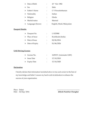  Date of Birth : 21st
Nov 1982
 Sex : Male
 Father’s Name : C V Purushothaman
 Nationality : Indian
 Religion : Hindu
 Marital status : Married
 Languages Known : English, Hindi, Malayalam
Passport Details:
 Passport No. : L 9155980
 Place of Issue : Kozhikode (India)
 Date of Issue : 02/06/2014
 Date of Expiry : 01/06/2024
UAE Driving License:
 License No. : 1629153 (Automatic LMV)
 Issue Date : 17/10/2010
 Expiry Date : 17/10/2020
Declaration
I hereby declare that information furnished above is true and correct to the best of
my knowledge and belief. I assure my hard work & dedication to enhance the
success of your organization.
Place: Dubai
Date : 26/Sep/ 2016 Jithesh Nambiar Chenghat
 