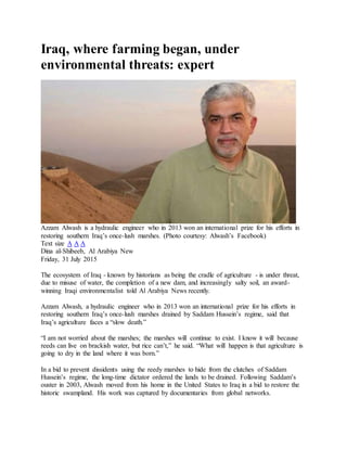 Iraq, where farming began, under
environmental threats: expert
Azzam Alwash is a hydraulic engineer who in 2013 won an international prize for his efforts in
restoring southern Iraq’s once-lush marshes. (Photo courtesy: Alwash’s Facebook)
Text size A A A
Dina al-Shibeeb, Al Arabiya New
Friday, 31 July 2015
The ecosystem of Iraq - known by historians as being the cradle of agriculture - is under threat,
due to misuse of water, the completion of a new dam, and increasingly salty soil, an award-
winning Iraqi environmentalist told Al Arabiya News recently.
Azzam Alwash, a hydraulic engineer who in 2013 won an international prize for his efforts in
restoring southern Iraq’s once-lush marshes drained by Saddam Hussein’s regime, said that
Iraq’s agriculture faces a “slow death.”
“I am not worried about the marshes; the marshes will continue to exist. I know it will because
reeds can live on brackish water, but rice can’t,” he said. “What will happen is that agriculture is
going to dry in the land where it was born.”
In a bid to prevent dissidents using the reedy marshes to hide from the clutches of Saddam
Hussein’s regime, the long-time dictator ordered the lands to be drained. Following Saddam’s
ouster in 2003, Alwash moved from his home in the United States to Iraq in a bid to restore the
historic swampland. His work was captured by documentaries from global networks.
 