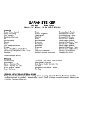 SARAH STEIKER
Hair: Red Eyes: Green
Height: 5’1” Weight: 130 lbs D.O.B: 9/3/1995
THEATRE
Grace: A New Musical* Grace Brandeis Laurie Theater
Spring Awakening Wendla Bergmann Brandeis SCC Theater
Stuff Happens Dick Cheney Brandeis Mandel Center
Beauty and the Beast Silly Girl Brandeis SCC Theater
13 Molly Santa Susana HS PAC
Bye Bye Birdie Mrs. MacAffee Santa Susana HS PAC
Cabaret Ensemble Janet and Ray Scherr Forum
Mame Mrs. Upson Santa Susana HS PAC
The Drowsy Chaperone Ensemble Santa Susana HS PAC
Chicago Ensemble Janet and Ray Scherr Forum
You’re A Good Man, Charlie Brown Lucy Santa Susana HS Black Box
Second City—Hollywood—Teen Troupe Teen Troupe Member Second City--Hollywood
Seussical Bird Girl, Gertrude Understudy Plaza Del Sol--CSUN
*World Premiere Musical
TRAINING
Vocal Training Lisa Popiel, Larry Jarvis, Jason McStoots
Improvisation Second City--Hollywood
Dance—Ballet and Tap Gotta Dance Studio, Granada Hills
Dance—Hip Hop and Jazz The Rage
Acting, Musical Theater Metropolitan Educational Theater
Actors Workshop The Rage
HOBBIES, ACTIVITIES AND SPECIAL SKILLS
Acting, Musical Theater, Singing, Vocal Training, Dance, Outgoing, Good with Animals, Member of Brandeis
University’s Premier All Female A Cappella Group, Up the Octave, Student at Brandeis University, Waltham, MA
—Studying Theatre and Business.
 