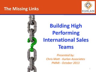 The Missing Links

Building High
Performing
International Sales
Teams
Presented by:
Chris Mott - Kurlan Associates
PMMI - October 2013
1

 