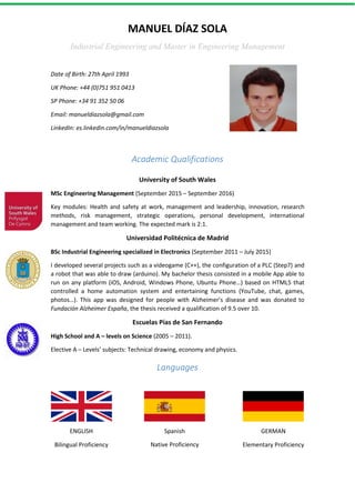 MANUEL DÍAZ SOLA
Industrial Engineering and Master in Engineering Management
Date of Birth: 27th April 1993
UK Phone: +44 (0)751 951 0413
SP Phone: +34 91 352 50 06
Email: manueldiazsola@gmail.com
LinkedIn: es.linkedin.com/in/manueldiazsola
Academic Qualifications
University of South Wales
MSc Engineering Management (September 2015 – September 2016)
Key modules: Health and safety at work, management and leadership, innovation, research
methods, risk management, strategic operations, personal development, international
management and team working. The expected mark is 2:1.
Universidad Politécnica de Madrid
BSc Industrial Engineering specialized in Electronics (September 2011 – July 2015)
I developed several projects such as a videogame (C++), the configuration of a PLC (Step7) and
a robot that was able to draw (arduino). My bachelor thesis consisted in a mobile App able to
run on any platform (iOS, Android, Windows Phone, Ubuntu Phone…) based on HTML5 that
controlled a home automation system and entertaining functions (YouTube, chat, games,
photos…). This app was designed for people with Alzheimer’s disease and was donated to
Fundación Alzheimer España, the thesis received a qualification of 9.5 over 10.
Escuelas Pías de San Fernando
High School and A – levels on Science (2005 – 2011).
Elective A – Levels’ subjects: Technical drawing, economy and physics.
Languages
Spanish
Native Proficiency
ENGLISH
Bilingual Proficiency
GERMAN
Elementary Proficiency
 