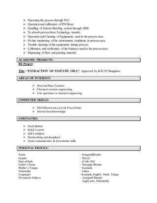  Operating the process through PLC.
 Operation and calibration of PH Meter.
 Handling of Solvent Batching system through HMI.
 To absorb process from Technology transfer.
 Operation and Cleaning of Equipments used in the process area.
 On line monitoring of the environment conditions in process area.
 Trouble shooting of the equipments during process.
 Calibration and verification of the balances used in the process area.
 Dispensing of Raw and packing material.
ACADEMIC PROJECTS:
BE Project:
Title: “EXTRACTION OF ESSENTIL OILS”. Approved by KSCST Bangalore.
AREAS OF INTEREST:
 Heat and Mass Transfer.
 Chemical reaction engineerimg.
 Unit operations in chemical engineering.
COMPUTER SKILLS:
 MS-Office(word, excel & PowerPoint)
 Internet based knowledge
STRENGTHS:
 Good planner
 Quick Learner
 Self-Confident
 Hardworking and disciplined
 Good communication & presentation skills
PERSONAL PROFILE:
Name : AmagondBiradar
Gender : MALE
Date of birth : 01-06-1992
Father’s Name : Satyappa Biradar
Mother’s Tongue : Kannada
Nationality : Indian
Languages : Kannada,English, Hindi, Telagu.
Permanent Address : Amagond Biradar
Aigali post, Athanitaluk,
 