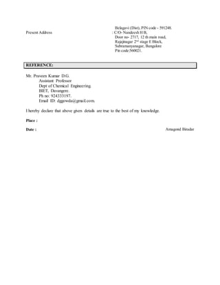 Belagavi (Dist), PIN code - 591248.
Present Address : C/O- Nandeesh H B,
Door no- 2717, 12 th main road,
Rajajinagar 2nd
stage E Block,
Subramanyanagar, Bangalore
Pin code:560021.
REFERENCE:
Mr. Praveen Kumar D.G.
Assistant Professor
Dept of Chemical Engineering.
BIET, Davangere.
Ph no: 924333197.
Email ID: dggowda@gmail.com.
I hereby declare that above given details are true to the best of my knowledge.
Place :
Date : Amagond Biradar
 