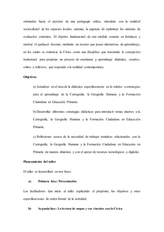 orientadas hacia el ejercicio de una pedagogía crítica, vinculada con la realidad
sociocultural de los espacios locales; además, la urgencia de replantear los sistemas de
evaluación existentes. El objetivo fundamental de este módulo consiste en fortalecer y
motivar el quehacer docente, mediante un recurso que posee alternativas de aprendizaje,
en los cuales se evidencia la Cívica como una disciplina que trasciende la concepción
tradicional, para propiciar un proceso de enseñanza y aprendizaje dinámico, creativo,
crítico y reflexivo, que responda a la realidad contemporánea.
Objetivos
a) Actualizar en el área de la didáctica específicamente en lo relativo a estrategias
para el aprendizaje de la Cartografía, la Geografía Humana y la Formación
Ciudadana en Educación Primaria.
b) Desarrollar diferentes estrategias didácticas para introducir temas alusivos a la
Cartografía, la Geografía Humana y la Formación Ciudadana en Educación
Primaria.
c) Reflexionar acerca de la necesidad de trabajar temáticas relacionadas con la
Cartografía, la Geografía Humana y la Formación Ciudadana en Educación en
Primaria de manera dinámica y con el apoyo de recursos tecnológicos y digitales
Planeamiento del taller
El taller se desarrollará en tres fases:
a) Primera fase: Presentación
Los facilitadores dan inicio al taller explicando el propósito, los objetivos y otras
especificaciones de orden formal de la actividad.
b) Segunda fase: La lectura de mapas y sus vínculos con la Cívica
 