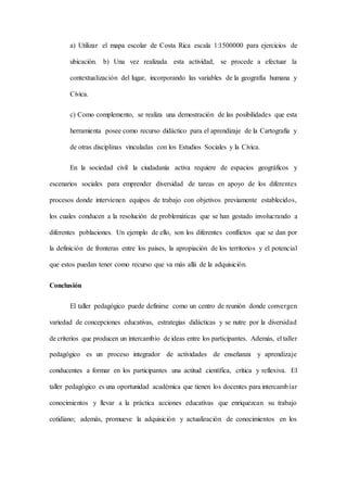 a) Utilizar el mapa escolar de Costa Rica escala 1:1500000 para ejercicios de
ubicación. b) Una vez realizada esta actividad, se procede a efectuar la
contextualización del lugar, incorporando las variables de la geografía humana y
Cívica.
c) Como complemento, se realiza una demostración de las posibilidades que esta
herramienta posee como recurso didáctico para el aprendizaje de la Cartografía y
de otras disciplinas vinculadas con los Estudios Sociales y la Cívica.
En la sociedad civil la ciudadanía activa requiere de espacios geográficos y
escenarios sociales para emprender diversidad de tareas en apoyo de los diferentes
procesos donde intervienen equipos de trabajo con objetivos previamente establecidos,
los cuales conducen a la resolución de problemáticas que se han gestado involucrando a
diferentes poblaciones. Un ejemplo de ello, son los diferentes conflictos que se dan por
la definición de fronteras entre los países, la apropiación de los territorios y el potencial
que estos puedan tener como recurso que va más allá de la adquisición.
Conclusión
El taller pedagógico puede definirse como un centro de reunión donde convergen
variedad de concepciones educativas, estrategias didácticas y se nutre por la diversidad
de criterios que producen un intercambio de ideas entre los participantes. Además, el taller
pedagógico es un proceso integrador de actividades de enseñanza y aprendizaje
conducentes a formar en los participantes una actitud científica, crítica y reflexiva. El
taller pedagógico es una oportunidad académica que tienen los docentes para intercambiar
conocimientos y llevar a la práctica acciones educativas que enriquezcan su trabajo
cotidiano; además, promueve la adquisición y actualización de conocimientos en los
 