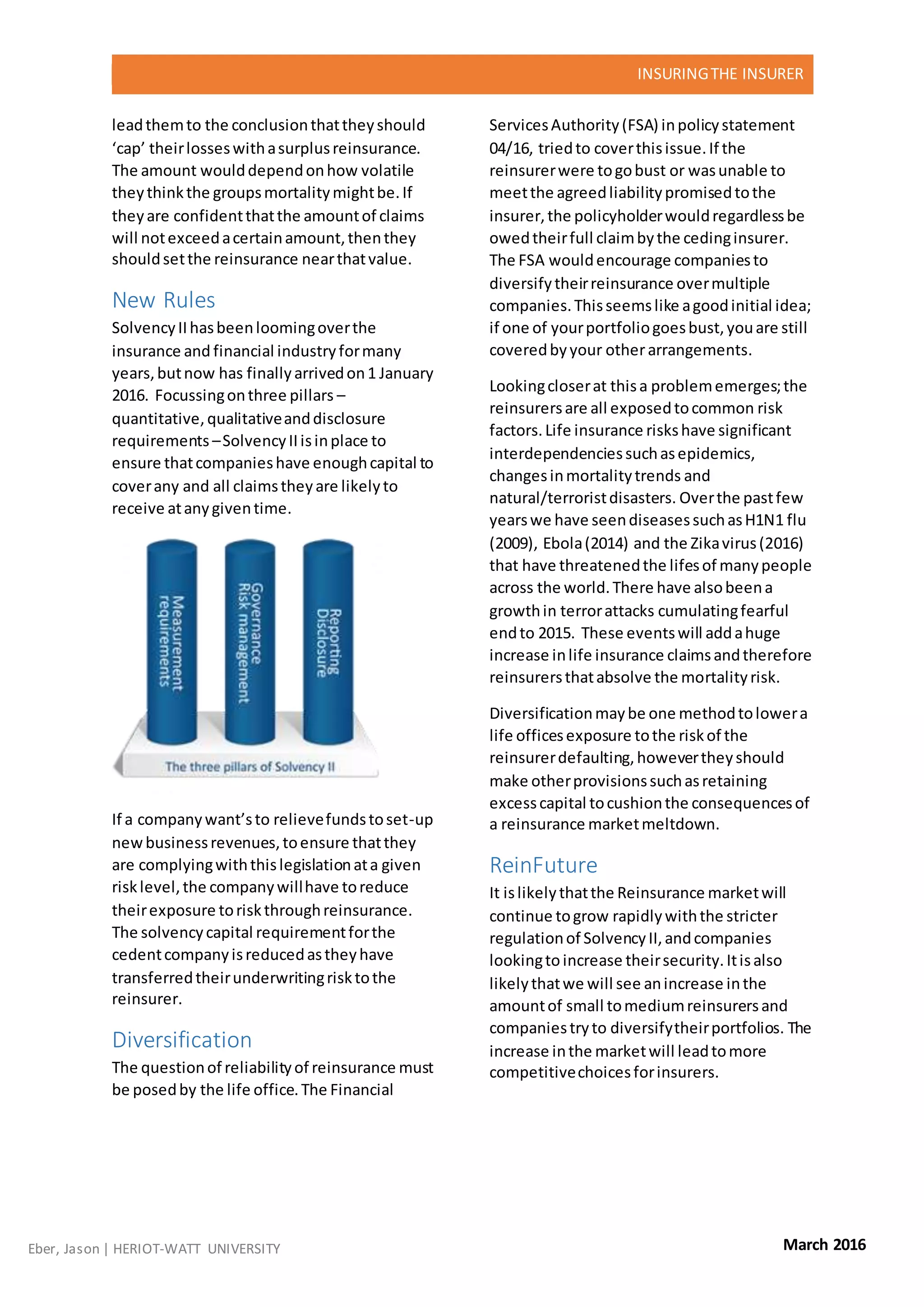INSURINGTHE INSURER
Eber, Jason | HERIOT-WATT UNIVERSITY March 2016
leadthemto the conclusionthattheyshould
‘cap’ theirlosseswithasurplusreinsurance.
The amount woulddependonhow volatile
theythinkthe groupsmortalitymightbe.If
theyare confidentthatthe amountof claims
will notexceedacertainamount,thenthey
shouldsetthe reinsurance nearthatvalue.
New Rules
SolvencyIIhasbeenloomingoverthe
insurance and financial industryformany
years,butnow has finallyarrivedon1 January
2016. Focussingonthree pillars –
quantitative,qualitativeanddisclosure
requirements –SolvencyIIisinplace to
ensure thatcompanieshave enoughcapital to
coverany and all claimstheyare likelyto
receive atanygiventime.
If a companywant’sto relievefundstoset-up
newbusinessrevenues,toensure thatthey
are complyingwiththislegislationata given
risklevel,the companywillhave toreduce
theirexposure toriskthroughreinsurance.
The solvencycapital requirementforthe
cedentcompanyisreducedastheyhave
transferredtheirunderwritingrisktothe
reinsurer.
Diversification
The questionof reliabilityof reinsurance must
be posedby the life office.The Financial
ServicesAuthority(FSA) inpolicystatement
04/16, triedto coverthisissue.If the
reinsurerwere togobust or wasunable to
meetthe agreedliabilitypromisedtothe
insurer,the policyholderwouldregardlessbe
owedtheirfull claimbythe cedinginsurer.
The FSA wouldencourage companiesto
diversifytheirreinsurance overmultiple
companies.Thisseemslike agoodinitial idea;
if one of yourportfoliogoesbust,youare still
coveredbyyour otherarrangements.
Lookingcloserat thisa problememerges;the
reinsurersare all exposedtocommon risk
factors.Life insurance riskshave significant
interdependenciessuchasepidemics,
changesinmortalitytrends and
natural/terroristdisasters. Overthe pastfew
yearswe have seendiseasessuchasH1N1 flu
(2009), Ebola(2014) and the Zikavirus(2016)
that have threatenedthe lifesof manypeople
across the world.There have alsobeena
growthin terrorattacks cumulatingfearful
endto 2015. These eventswill addahuge
increase inlife insurance claimsandtherefore
reinsurersthatabsolve the mortalityrisk.
Diversificationmaybe one methodtolowera
life officesexposure tothe riskof the
reinsurerdefaulting,howevertheyshould
make otherprovisionssuchasretaining
excesscapital tocushionthe consequencesof
a reinsurance marketmeltdown.
ReinFuture
It islikelythatthe Reinsurance marketwill
continue togrow rapidlywiththe stricter
regulationof SolvencyII,andcompanies
lookingtoincrease theirsecurity.Itisalso
likelythatwe will see anincrease inthe
amountof small tomediumreinsurersand
companiestryto diversifytheirportfolios. The
increase inthe marketwill leadtomore
competitivechoicesforinsurers.
 