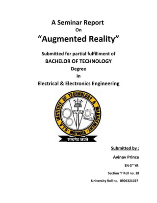 A Seminar Report
On
“Augmented Reality”
Submitted for partial fulfillment of
BACHELOR OF TECHNOLOGY
Degree
In
Electrical & Electronics Engineering
Submitted by :
Avinav Prince
EN-3rd
YR
Section ‘I’ Roll no. 18
University Roll no. 0906321027
 