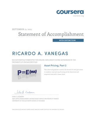 coursera.org
Statement of Accomplishment
WITH DISTINCTION
SEPTEMBER 15, 2015
RICARDO A. VANEGAS
HAS SUCCESSFULLY COMPLETED THIS ONLINE, NON-CREDIT COURSE AUTHORIZED BY THE
UNIVERSITY OF CHICAGO ENTITLED
Asset Pricing, Part 2
This advanced graduate course is the second of a two-part series
in academic asset pricing, focusing on the theoretical and
empirical tools tied to classic facts.
JOHN H. COCHRANE
AQR CAPITAL MANAGEMENT DISTINGUISHED SERVICE PROFESSOR OF FINANCE
UNIVERSITY OF CHICAGO BOOTH SCHOOL OF BUSINESS
THIS CERTIFICATE DOES NOT CONFER CREDIT FROM OR STUDENT STATUS AT THE UNIVERSITY OF CHICAGO.
 