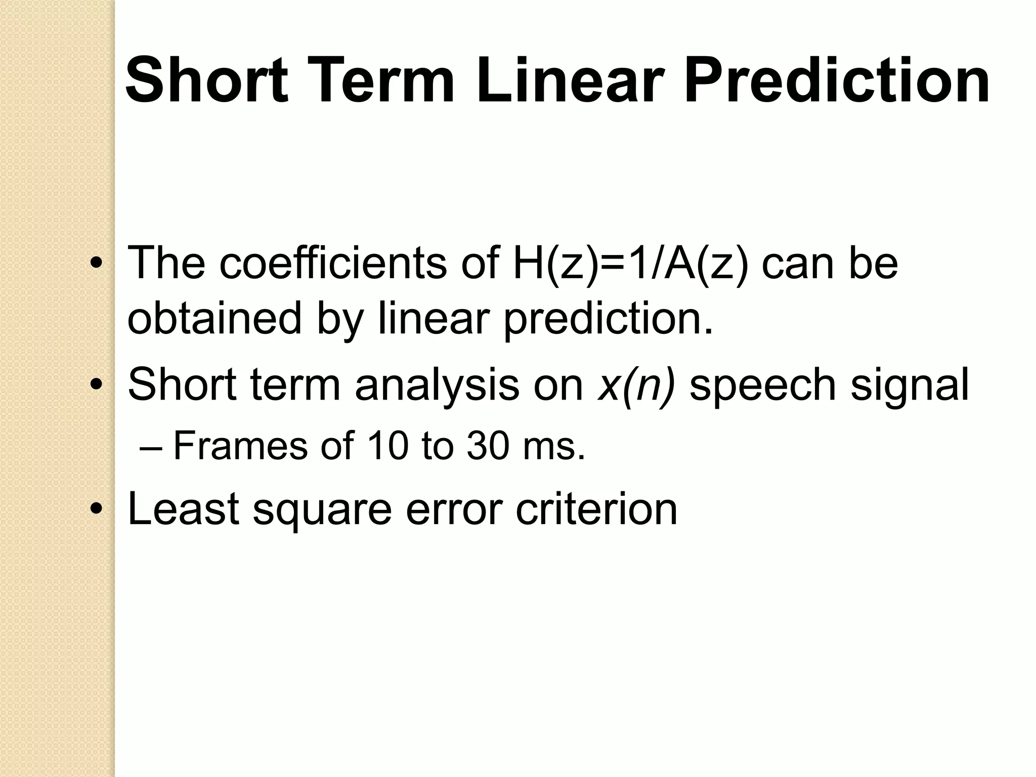 Short Term Linear Prediction
• The coefficients of H(z)=1/A(z) can be
obtained by linear prediction.
• Short term analysis on x(n) speech signal
– Frames of 10 to 30 ms.
• Least square error criterion
 