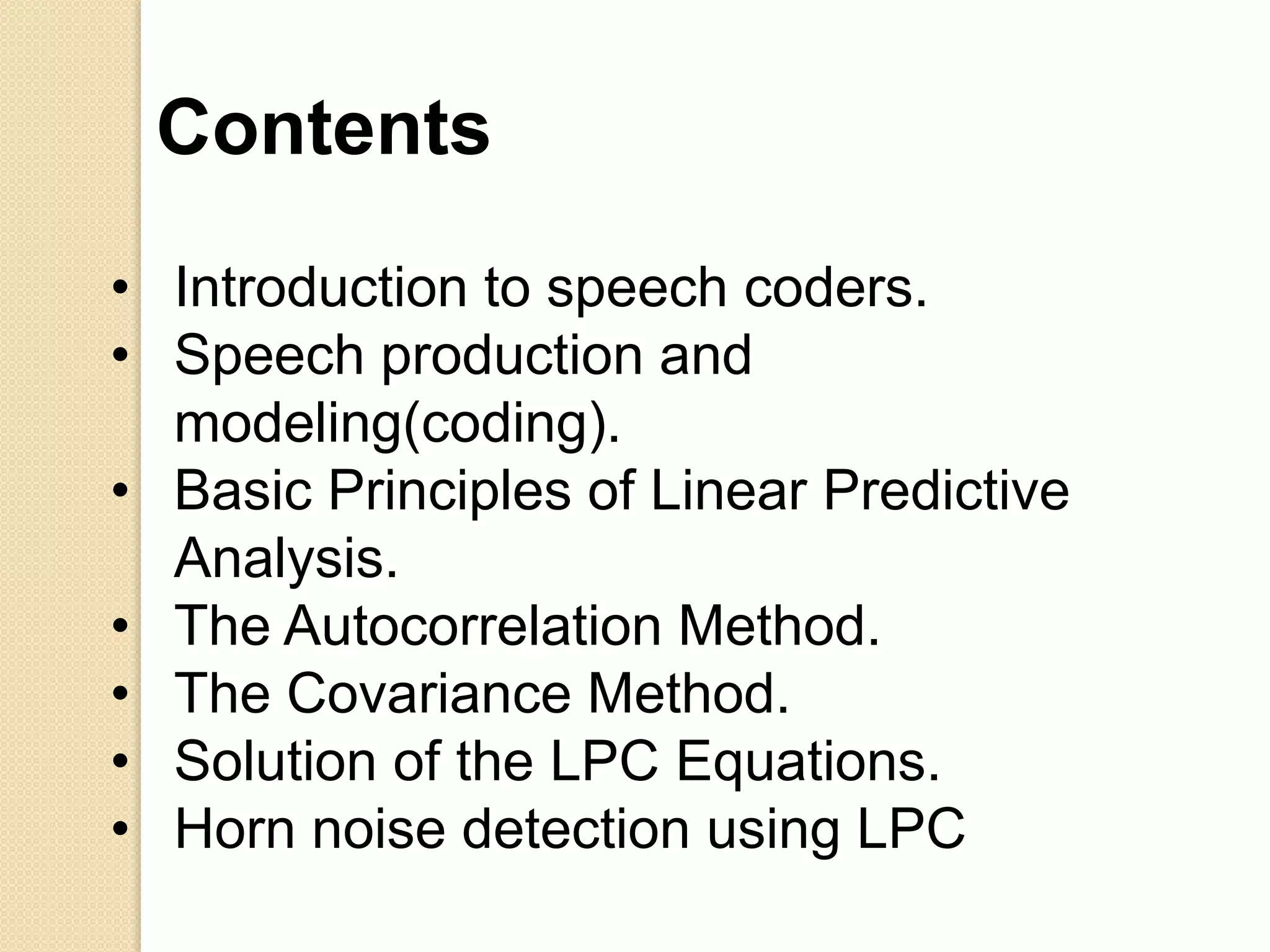 • Introduction to speech coders.
• Speech production and
modeling(coding).
• Basic Principles of Linear Predictive
Analysis.
• The Autocorrelation Method.
• The Covariance Method.
• Solution of the LPC Equations.
• Horn noise detection using LPC
Contents
 